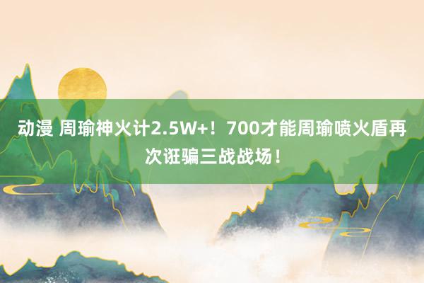 动漫 周瑜神火计2.5W+！700才能周瑜喷火盾再次诳骗三战战场！