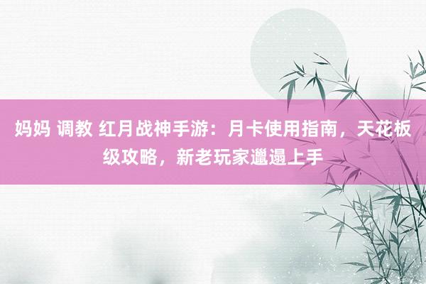 妈妈 调教 红月战神手游：月卡使用指南，天花板级攻略，新老玩家邋遢上手