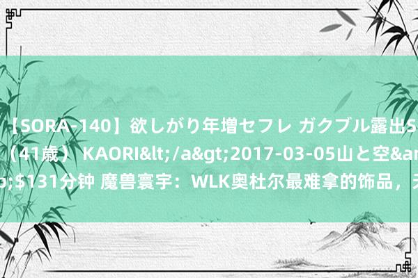 【SORA-140】欲しがり年増セフレ ガクブル露出SEX かおりサン（41歳） KAORI</a>2017-03-05山と空&$131分钟 魔兽寰宇：WLK奥杜尔最难拿的饰品，天国之焰你见过若干金币拿？