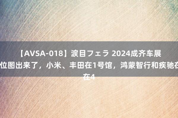 【AVSA-018】涙目フェラ 2024成齐车展展位图出来了，小米、丰田在1号馆，鸿蒙智行和疾驰在4