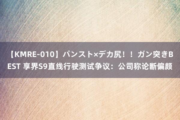 【KMRE-010】パンスト×デカ尻！！ガン突きBEST 享界S9直线行驶测试争议：公司称论断偏颇