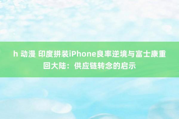 h 动漫 印度拼装iPhone良率逆境与富士康重回大陆：供应链转念的启示