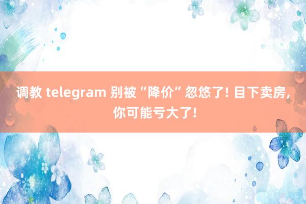 调教 telegram 别被“降价”忽悠了! 目下卖房， 你可能亏大了!