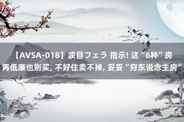 【AVSA-018】涙目フェラ 指示! 这“6种”房再低廉也别买， 不好住卖不掉， 妥妥“穷东说念主房”