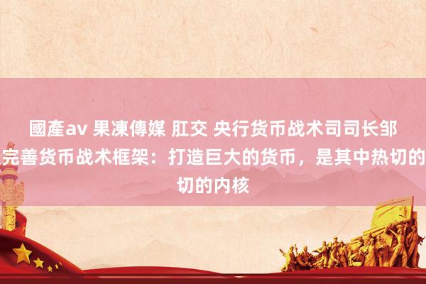 國產av 果凍傳媒 肛交 央行货币战术司司长邹澜谈完善货币战术框架：打造巨大的货币，是其中热切的内核