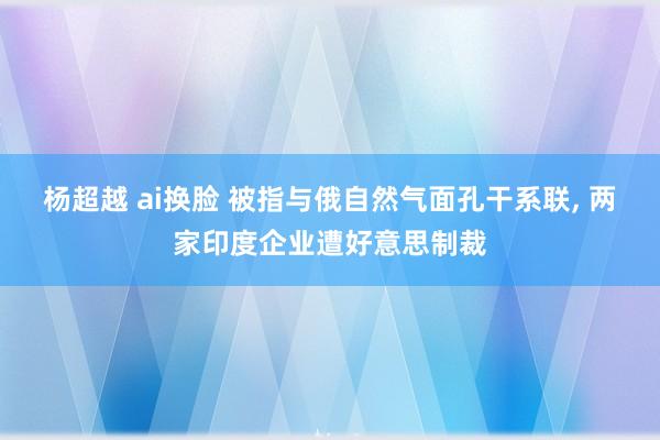 杨超越 ai换脸 被指与俄自然气面孔干系联， 两家印度企业遭好意思制裁