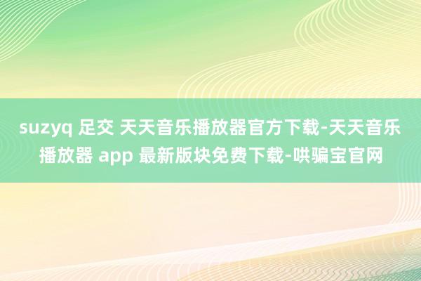 suzyq 足交 天天音乐播放器官方下载-天天音乐播放器 app 最新版块免费下载-哄骗宝官网