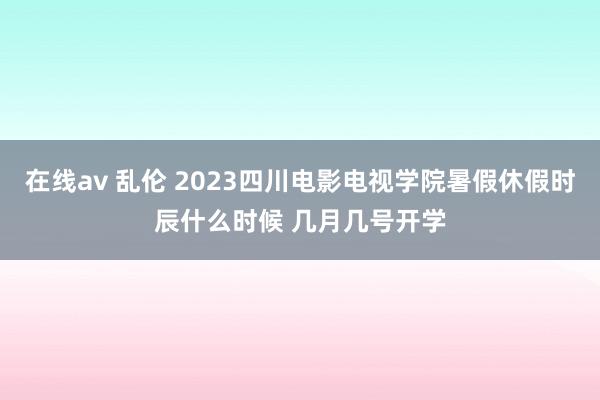 在线av 乱伦 2023四川电影电视学院暑假休假时辰什么时候 几月几号开学