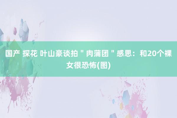 国产 探花 叶山豪谈拍＂肉蒲团＂感思：和20个裸女很恐怖(图)