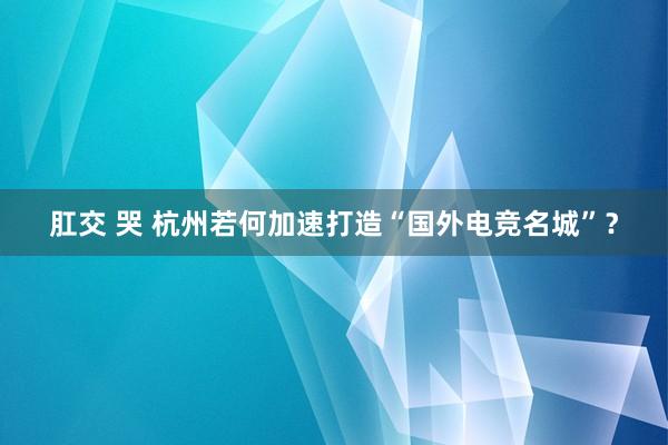 肛交 哭 杭州若何加速打造“国外电竞名城”？