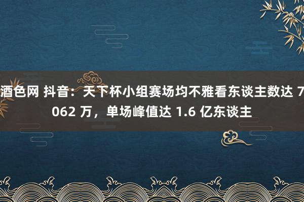 酒色网 抖音：天下杯小组赛场均不雅看东谈主数达 7062 万，单场峰值达 1.6 亿东谈主