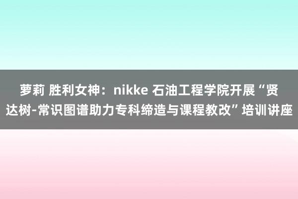 萝莉 胜利女神：nikke 石油工程学院开展“贤达树-常识图谱助力专科缔造与课程教改”培训讲座