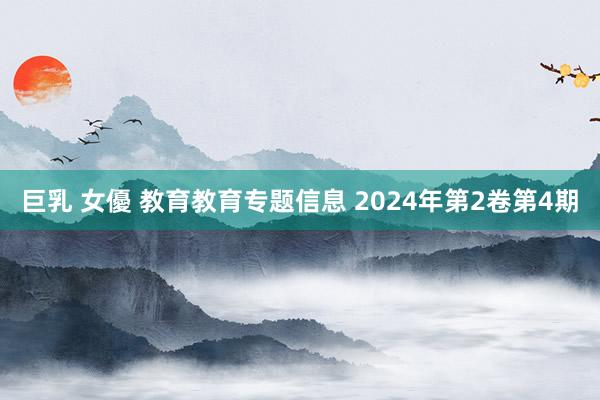 巨乳 女優 教育教育专题信息 2024年第2卷第4期