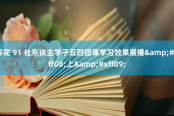 探花 91 社东谈主学子五四团课学习效果展播&#xff08;上&#xff09;