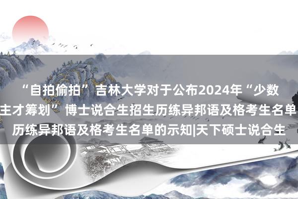 “自拍偷拍” 吉林大学对于公布2024年“少数民族高头绪主干东说念主才筹划” 博士说合生招生历练异邦语及格考生名单的示知|天下硕士说合生