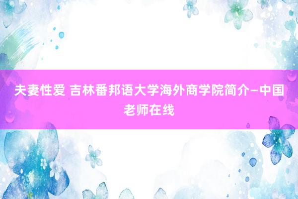 夫妻性爱 吉林番邦语大学海外商学院简介—中国老师在线