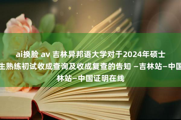 ai换脸 av 吉林异邦语大学对于2024年硕士推敲生招生熟练初试收成查询及收成复查的告知 —吉林站—中国证明在线