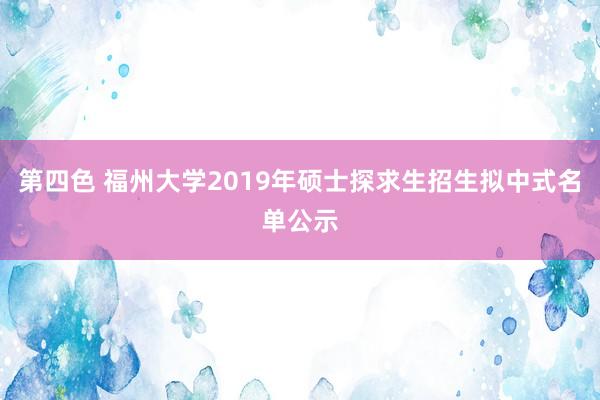 第四色 福州大学2019年硕士探求生招生拟中式名单公示