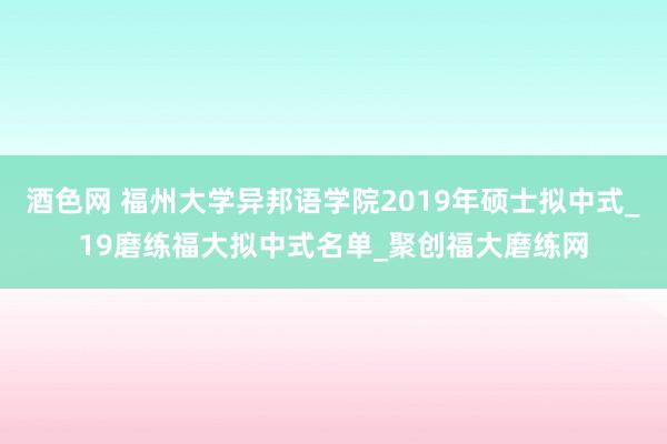 酒色网 福州大学异邦语学院2019年硕士拟中式_19磨练福大拟中式名单_聚创福大磨练网