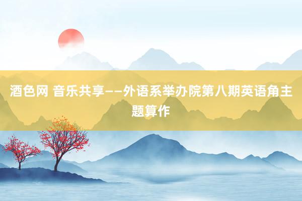 酒色网 音乐共享——外语系举办院第八期英语角主题算作