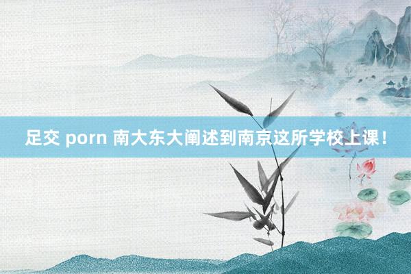 足交 porn 南大东大阐述到南京这所学校上课！