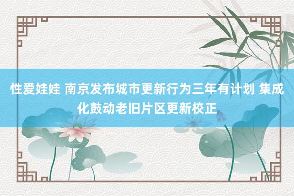 性爱娃娃 南京发布城市更新行为三年有计划 集成化鼓动老旧片区更新校正