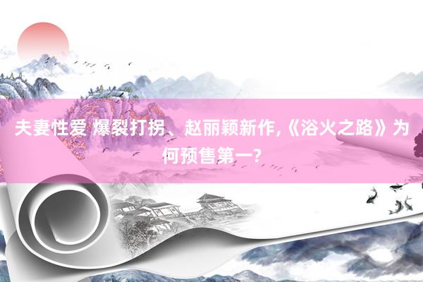 夫妻性爱 爆裂打拐、赵丽颖新作，《浴火之路》为何预售第一?