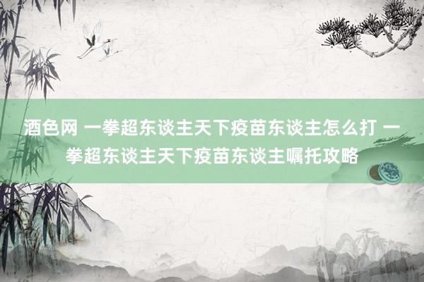 酒色网 一拳超东谈主天下疫苗东谈主怎么打 一拳超东谈主天下疫苗东谈主嘱托攻略