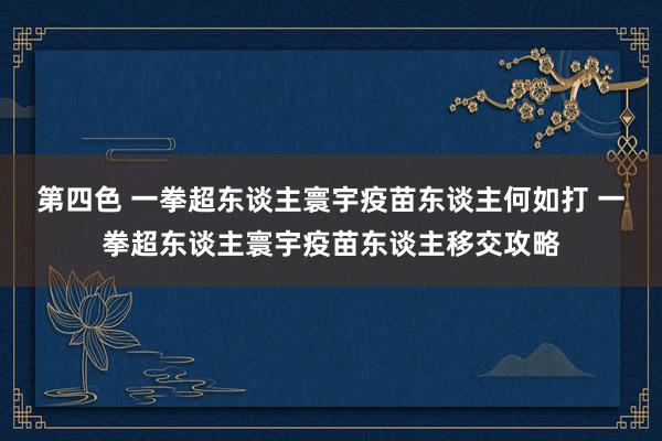 第四色 一拳超东谈主寰宇疫苗东谈主何如打 一拳超东谈主寰宇疫苗东谈主移交攻略