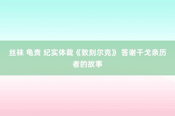 丝袜 龟责 纪实体裁《敦刻尔克》 答谢干戈亲历者的故事