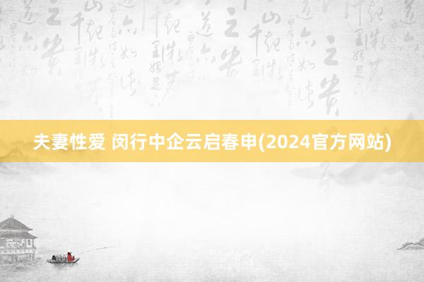 夫妻性爱 闵行中企云启春申(2024官方网站)