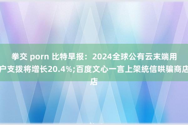 拳交 porn 比特早报：2024全球公有云末端用户支拨将增长20.4%;百度文心一言上架统信哄骗商店