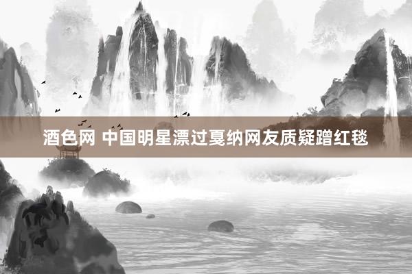 酒色网 中国明星漂过戛纳网友质疑蹭红毯