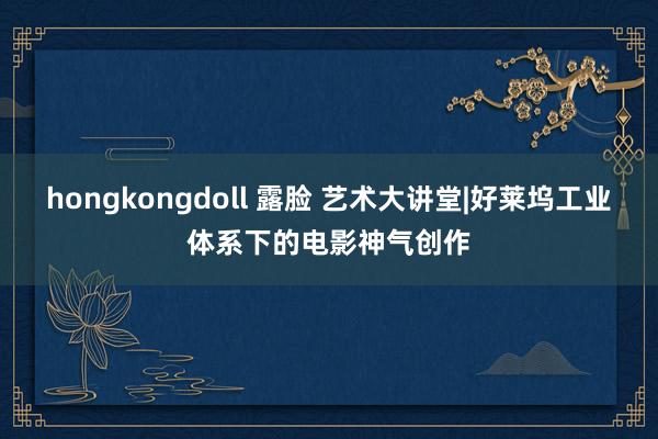 hongkongdoll 露脸 艺术大讲堂|好莱坞工业体系下的电影神气创作