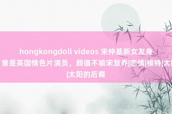 hongkongdoll videos 宋仲基新女友身份被扒，曾是英国情色片演员，颜值不输宋慧乔|恋情|模特|太阳的后裔