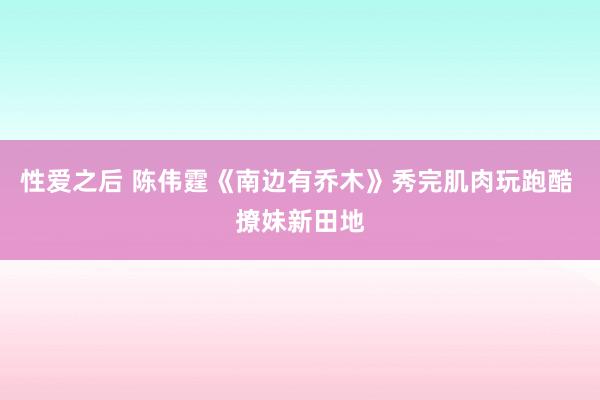 性爱之后 陈伟霆《南边有乔木》秀完肌肉玩跑酷 撩妹新田地