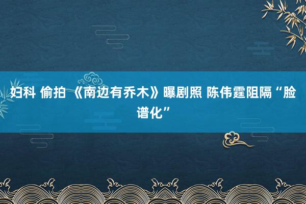 妇科 偷拍 《南边有乔木》曝剧照 陈伟霆阻隔“脸谱化”