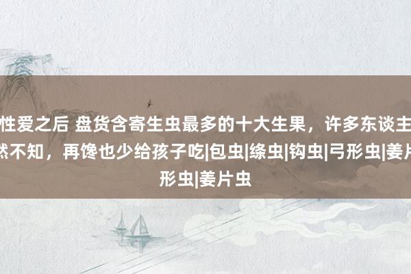 性爱之后 盘货含寄生虫最多的十大生果，许多东谈主浑然不知，再馋也少给孩子吃|包虫|绦虫|钩虫|弓形虫|姜片虫