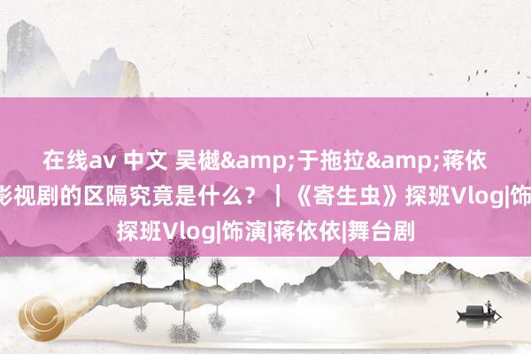 在线av 中文 吴樾&于拖拉&蒋依依：演舞台剧和影视剧的区隔究竟是什么？｜《寄生虫》探班Vlog|饰演|蒋依依|舞台剧