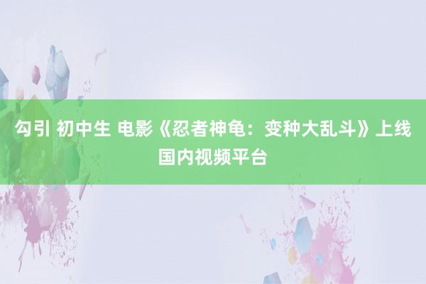 勾引 初中生 电影《忍者神龟：变种大乱斗》上线国内视频平台