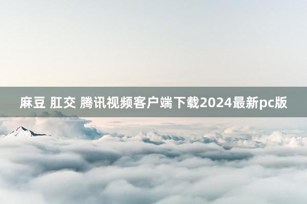 麻豆 肛交 腾讯视频客户端下载2024最新pc版