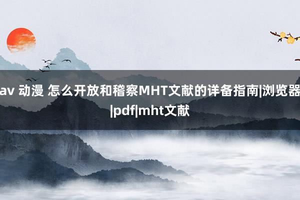 av 动漫 怎么开放和稽察MHT文献的详备指南|浏览器|pdf|mht文献