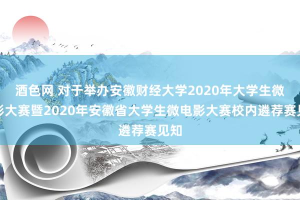 酒色网 对于举办安徽财经大学2020年大学生微电影大赛暨2020年安徽省大学生微电影大赛校内遴荐赛见知