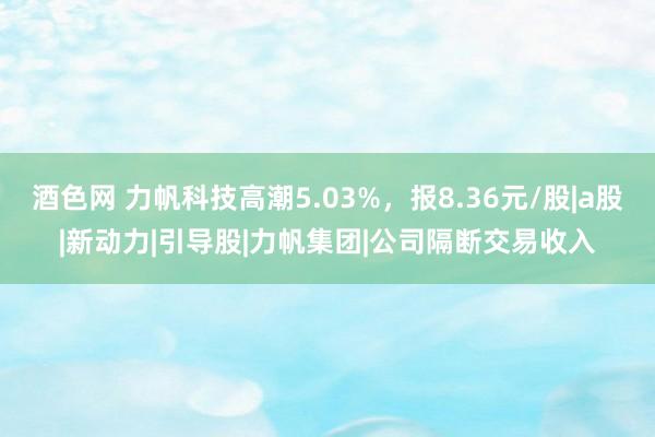 酒色网 力帆科技高潮5.03%，报8.36元/股|a股|新动力|引导股|力帆集团|公司隔断交易收入