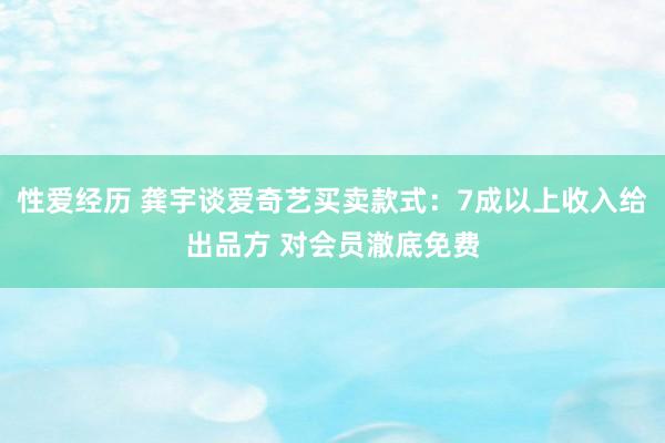 性爱经历 龚宇谈爱奇艺买卖款式：7成以上收入给出品方 对会员澈底免费