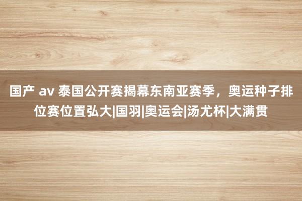 国产 av 泰国公开赛揭幕东南亚赛季，奥运种子排位赛位置弘大|国羽|奥运会|汤尤杯|大满贯