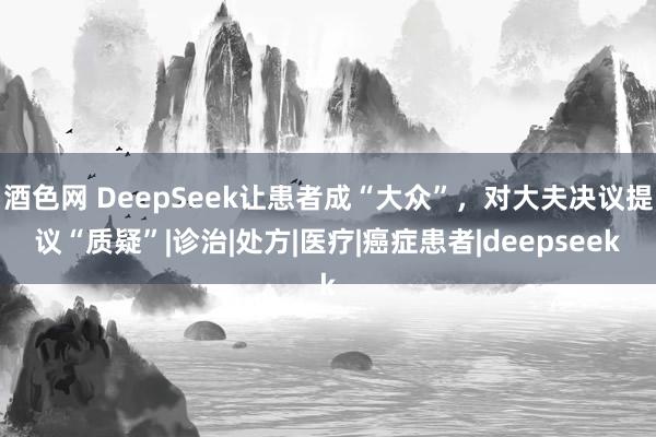 酒色网 DeepSeek让患者成“大众”，对大夫决议提议“质疑”|诊治|处方|医疗|癌症患者|deepseek