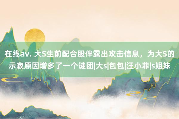 在线av. 大S生前配合股伴露出攻击信息，为大S的示寂原因增多了一个谜团|大s|包包|汪小菲|s姐妹