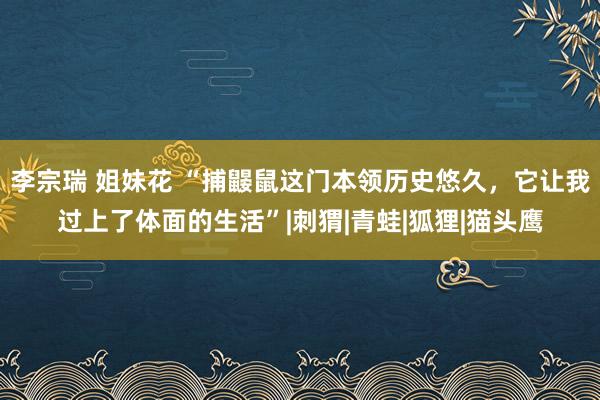 李宗瑞 姐妹花 “捕鼹鼠这门本领历史悠久，它让我过上了体面的生活”|刺猬|青蛙|狐狸|猫头鹰