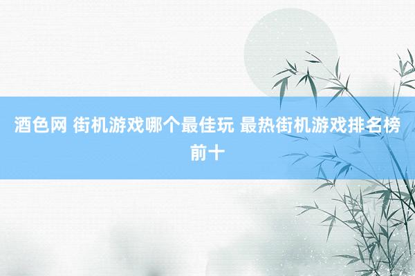 酒色网 街机游戏哪个最佳玩 最热街机游戏排名榜前十